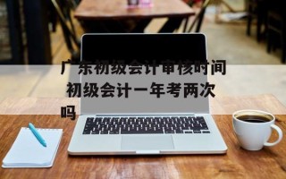 广东初级会计审核时间 初级会计一年考两次吗