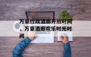 万豪行政酒廊开放时间，万豪酒廊欢乐时光时间