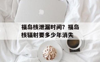 福岛核泄漏时间？福岛核辐射要多少年消失
