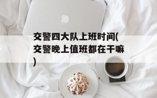交警四大队上班时间(交警晚上值班都在干嘛)