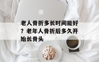 老人骨折多长时间能好？老年人骨折后多久开始长骨头