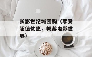 长影世纪城团购（享受超值优惠，畅游电影世界）