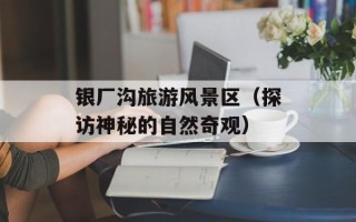 银厂沟旅游风景区（探访神秘的自然奇观）