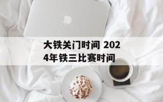 大铁关门时间 2024年铁三比赛时间