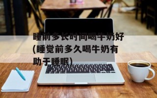 睡前多长时间喝牛奶好(睡觉前多久喝牛奶有助于睡眠)