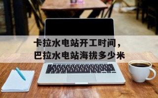 卡拉水电站开工时间，巴拉水电站海拔多少米