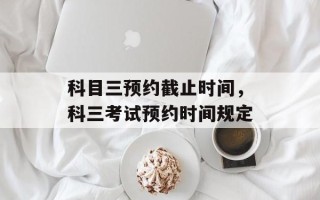 科目三预约截止时间，科三考试预约时间规定