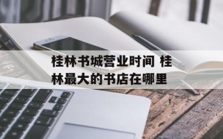 桂林书城营业时间 桂林最大的书店在哪里