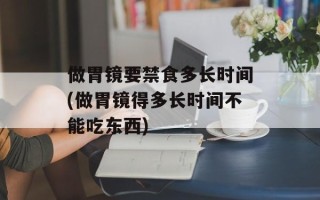 做胃镜要禁食多长时间(做胃镜得多长时间不能吃东西)