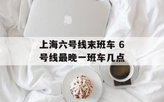 上海六号线末班车 6号线最晚一班车几点