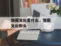 饭圈文化是什么，饭圈文化粉头