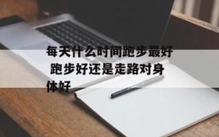 每天什么时间跑步最好 跑步好还是走路对身体好