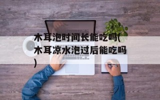 木耳泡时间长能吃吗(木耳凉水泡过后能吃吗)
