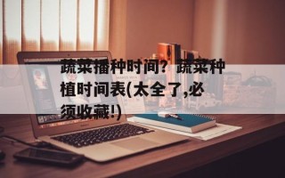 蔬菜播种时间？蔬菜种植时间表(太全了,必须收藏!)
