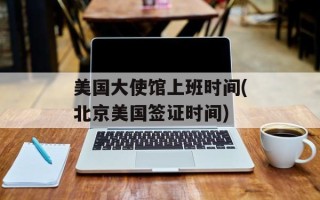 美国大使馆上班时间(北京美国签证时间)