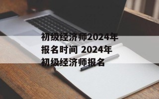 初级经济师2024年报名时间 2024年初级经济师报名