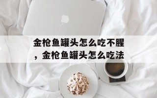 金枪鱼罐头怎么吃不腥，金枪鱼罐头怎么吃法