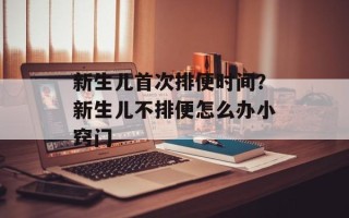 新生儿首次排便时间？新生儿不排便怎么办小窍门