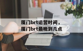厦门brt运营时间，厦门brt最晚到几点