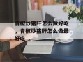 青椒炒猪肝怎么做好吃，青椒炒猪肝怎么做最好吃