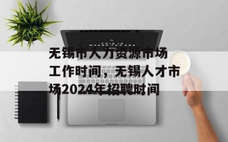 无锡市人力资源市场 工作时间，无锡人才市场2024年招聘时间