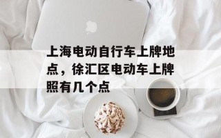 上海电动自行车上牌地点，徐汇区电动车上牌照有几个点