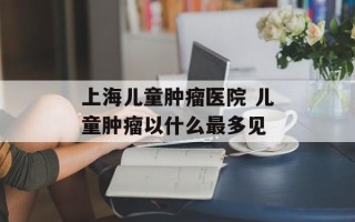 上海儿童肿瘤医院 儿童肿瘤以什么最多见