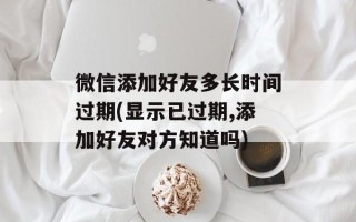 微信添加好友多长时间过期(显示已过期,添加好友对方知道吗)