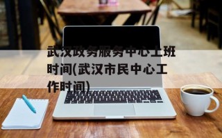 武汉政务服务中心上班时间(武汉市民中心工作时间)
