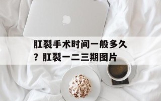 肛裂手术时间一般多久？肛裂一二三期图片