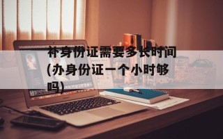 补身份证需要多长时间(办身份证一个小时够吗)