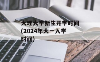 大理大学新生开学时间(2024年大一入学时间)