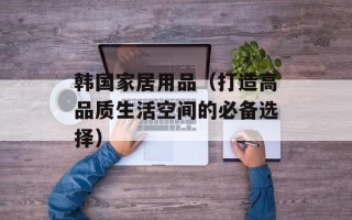 韩国家居用品（打造高品质生活空间的必备选择）