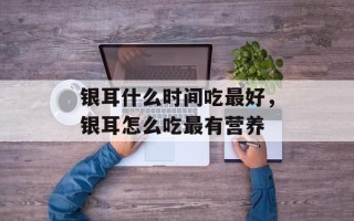 银耳什么时间吃最好，银耳怎么吃最有营养