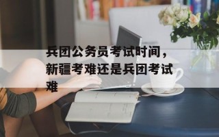 兵团公务员考试时间，新疆考难还是兵团考试难