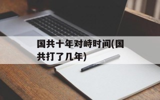 国共十年对峙时间(国共打了几年)