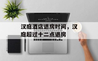 汉庭酒店退房时间，汉庭超过十二点退房