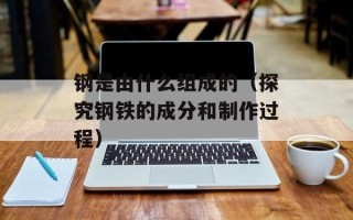 钢是由什么组成的（探究钢铁的成分和制作过程）