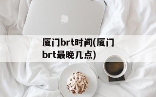 厦门brt时间(厦门brt最晚几点)