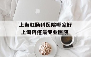 上海肛肠科医院哪家好 上海痔疮最专业医院