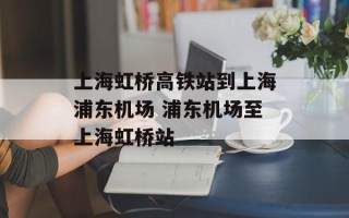 上海虹桥高铁站到上海浦东机场 浦东机场至上海虹桥站