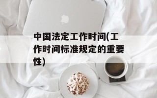 中国法定工作时间(工作时间标准规定的重要性)