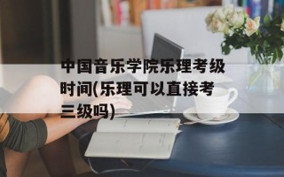 中国音乐学院乐理考级时间(乐理可以直接考三级吗)