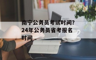 南宁公务员考试时间？24年公务员省考报名时间