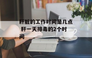 肝脏的工作时间是几点 肝一天排毒的2个时间