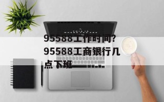 95588工作时间？95588工商银行几点下班