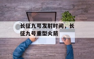 长征九号发射时间，长征九号重型火箭