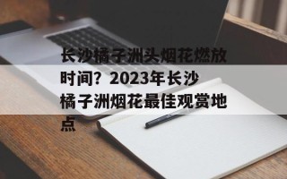 长沙橘子洲头烟花燃放时间？2023年长沙橘子洲烟花最佳观赏地点