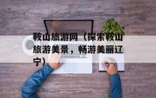 鞍山旅游网（探索鞍山旅游美景，畅游美丽辽宁）