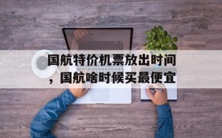 国航特价机票放出时间，国航啥时候买最便宜